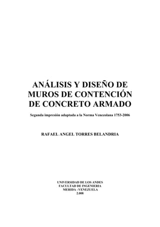 ANÁLISIS Y DISEÑO DE
MUROS DE CONTENCIÓN
DE CONCRETO ARMADO
Segunda impresión adaptada a la Norma Venezolana 1753-2006
RAFAEL ANGEL TORRES BELANDRIA
UNIVERSIDAD DE LOS ANDES
FACULTAD DE INGENIERIA
MERIDA –VENEZUELA
2.008
 