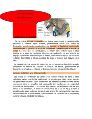 IMPORTANTE SABER 
MSC: MOUNA TOUMA 
MUROS DE CONTENCIÓN 
Se denomina muro de contención a un tipo de estructura de contención rígida, 
destinada a contener algún material, generalmente tierras. Los Muros de 
Contención son elementos constructivos que cumplen la función de cerramiento, 
soportando por lo general los esfuerzos horizontales producidos por el empuje de 
tierras. En otros tipos de construcción, se utilizan para contener agua u otros 
líquidos en el caso de depósitos. Un muro de contención no solo soporta los 
empujes horizontales trasmitidos por el terreno, debe también recibir los esfuerzos 
verticales trasmitidos a pilares, paredes de carga y forjados que apoyan sobre 
ellos. 
La mayoría de los muros de contención se construyen de hormigón armado, 
cumpliendo la función de soportar el empuje de tierras, generalmente en 
desmontes o terraplenes, evitando el desmoronamiento y sosteniendo el talud. 
Muros de contención y su funcionamiento 
Los muros de contención se utilizan para detener masas de tierra u otros 
materiales sueltos cuando las condiciones no permiten que estas masas asuman 
sus pendientes naturales. Estas condiciones se presentan cuando el ancho de una 
excavación, corte o terraplén está restringido por condiciones de propiedad, 
utilización de la estructura o economía. Por ejemplo, en la construcción de vías 
férreas o de carreteras, el ancho de servidumbre de la vía es fijo y el corte o 
terraplén debe estar contenido dentro de este ancho. De manera similar, los muros 
de los sótanos de edificios deben ubicarse dentro de los límites de la propiedad y 
contener el suelo alrededor del sótano. 
 