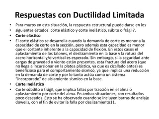 Respuestas con Ductilidad Limitada
• Para muros en esta situación, la respuesta estructural puede darse en los
• siguientes estados: corte elástico y corte inelástico, súbito o frágil7.
• Corte elástico
• El corte elástico se desarrolla cuando la demanda de corte es menor a la
  capacidad de corte en la sección, pero además esta capacidad es menor
  que el cortante inherente a la capacidad de flexión. En estos casos el
  aplastamiento de los talones, el deslizamiento en la base y la rotura del
  acero horizontal y/o vertical es esperado. Sin embargo, si la seguridad ante
  cargas de gravedad o viento están presentes, esta fractura del acero (que
  no llega a incursionar en la platea plástica, ya que es cizallado antes) es
  beneficiosa para el comportamiento sísmico, ya que implica una reducción
  en la demanda de corte y por lo tanto actúa como un sistema
  “incorporado” de aislamiento sísmico en la base.
• Corte Inelástico
• Corte súbdito o frágil, que implica fallas por tracción en el alma o
  aplastamiento por corte del alma. En ambas situaciones, son resultados
  poco deseados. Esto se ha observado cuando se incluyen barras de anclaje
  dowells, con el fin de evitar la falla por deslizamiento11.
 