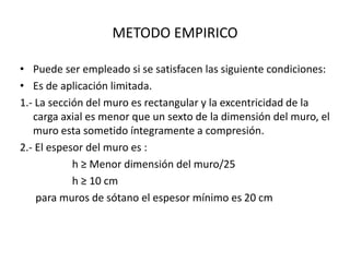 METODO EMPIRICO

• Puede ser empleado si se satisfacen las siguiente condiciones:
• Es de aplicación limitada.
1.- La sección del muro es rectangular y la excentricidad de la
   carga axial es menor que un sexto de la dimensión del muro, el
   muro esta sometido íntegramente a compresión.
2.- El espesor del muro es :
            h ≥ Menor dimensión del muro/25
            h ≥ 10 cm
    para muros de sótano el espesor mínimo es 20 cm
 