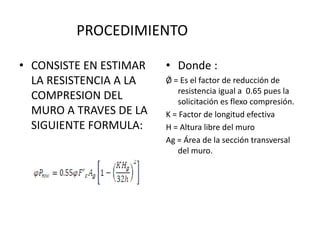 PROCEDIMIENTO

• CONSISTE EN ESTIMAR   • Donde :
  LA RESISTENCIA A LA   Ǿ = Es el factor de reducción de
                           resistencia igual a 0.65 pues la
  COMPRESION DEL           solicitación es flexo compresión.
  MURO A TRAVES DE LA   K = Factor de longitud efectiva
  SIGUIENTE FORMULA:    H = Altura libre del muro
                        Ag = Área de la sección transversal
                           del muro.
 
