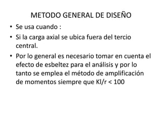 METODO GENERAL DE DISEÑO
• Se usa cuando :
• Si la carga axial se ubica fuera del tercio
  central.
• Por lo general es necesario tomar en cuenta el
  efecto de esbeltez para el análisis y por lo
  tanto se emplea el método de amplificación
  de momentos siempre que Kl/r < 100
 
