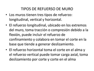 TIPOS DE REFUERSO DE MURO
• Los muros tienen tres tipos de refuerzo:
  longitudinal, vertical y horizontal.
• El refuerzo longitudinal, ubicado en los extremos
  del muro, toma tracción o compresión debido a la
  flexión, puede incluir el refuerzo de
  confinamiento y colabora en tomar el corte en la
  base que tiende a generar deslizamiento.
• El refuerzo horizontal toma el corte en el alma y
  el refuerzo vertical puede tomar carga axial, toma
  deslizamiento por corte y corte en el alma
 
