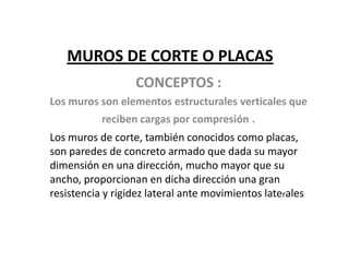 MUROS DE CORTE O PLACAS
                  CONCEPTOS :
Los muros son elementos estructurales verticales que
           reciben cargas por compresión .
Los muros de corte, también conocidos como placas,
son paredes de concreto armado que dada su mayor
dimensión en una dirección, mucho mayor que su
ancho, proporcionan en dicha dirección una gran
resistencia y rigidez lateral ante movimientos laterales
 