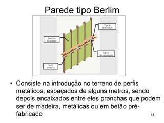 Parede tipo Berlim




• Consiste na introdução no terreno de perfis
  metálicos, espaçados de alguns metros, sendo
  depois encaixados entre eles pranchas que podem
  ser de madeira, metálicas ou em betão pré-
  fabricado                                    14
 