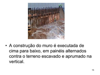 • A construção do muro é executada de
  cima para baixo, em painéis alternados
  contra o terreno escavado e aprumado na
  vertical.
                                            15
 
