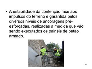 • A estabilidade da contenção face aos
  impulsos do terreno é garantida pelos
  diversos níveis de ancoragens pré-
  esforçadas, realizadas à medida que vão
  sendo executados os painéis de betão
  armado.




                                            16
 