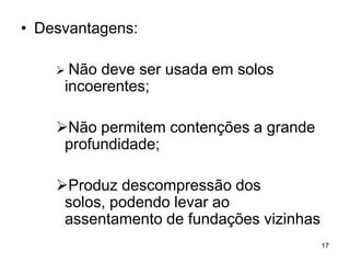 • Desvantagens:

     Não deve ser usada em solos
     incoerentes;

    Não permitem contenções a grande
     profundidade;

    Produz descompressão dos
     solos, podendo levar ao
     assentamento de fundações vizinhas
                                          17
 