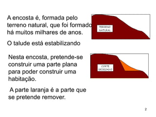 A encosta é, formada pelo
terreno natural, que foi formado
há muitos milhares de anos.
O talude está estabilizando

Nesta encosta, pretende-se
construir uma parte plana
para poder construir uma
habitação.
A parte laranja é a parte que
se pretende remover.
                                   2
 