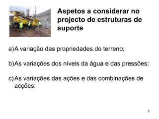 Aspetos a considerar no
                 projecto de estruturas de
                 suporte

a)A variação das propriedades do terreno;

b)As variações dos níveis da água e das pressões;

c) As variações das ações e das combinações de
   acções;


                                                 5
 