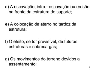 d) A escavação, infra - escavação ou erosão
  na frente da estrutura de suporte;

e) A colocação de aterro no tardoz da
  estrutura;

f) O efeito, se for previsível, de futuras
   estruturas e sobrecargas;

g) Os movimentos do terreno devidos a
  assentamento;
                                             6
 