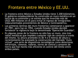 Frontera entre México y EE.UU.
• La frontera entre México y Estados Unidos tiene 3.200 kilómetros.
  El gobierno estadounidense ha construido un muro metálico en un
  tercio de su extensión y se estima que ha invertido más de
  US$2.400 millones en él para evitar el ingreso de inmigrantes
  indocumentados provenientes de México y Centroamérica.
• Las primeras láminas del muro fronterizo comenzaron a aparecer
  en 1991, pero fue en 1994, cuando Estados Unidos decidió
  fortalecer la vigilancia bajo la denominada "Operación Guardián".
• En algunas zonas de la frontera no sólo hay un muro, sino tres
  vallas metálicas que impiden cualquier tipo de contacto a través
  del mismo. Su altura promedio es de 4 o 5 metros de altura y
  recientemente ha avanzado la construcción del llamado "muro
  virtual", una serie de dispositivos tecnológicos como detectores
  infrarrojos, cámaras, radares, torres de control y sensores de
  tierra que han hecho más eficiente el control del límite entre
  ambos países.
 