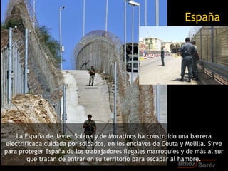 España




    La España de Javier Solana y de Moratinos ha construido una barrera
electrificada cuidada por soldados, en los enclaves de Ceuta y Melilla. Sirve
para proteger España de los trabajadores ilegales marroquíes y de más al sur
        que tratan de entrar en su territorio para escapar al hambre.
 