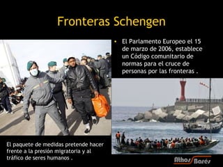 Fronteras Schengen
                                       • El Parlamento Europeo el 15
                                         de marzo de 2006, establece
                                         un Código comunitario de
                                         normas para el cruce de
                                         personas por las fronteras .




El paquete de medidas pretende hacer
frente a la presión migratoria y al
tráfico de seres humanos .
 