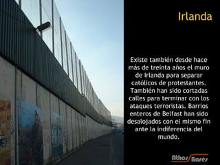Irlanda


 Existe también desde hace
más de treinta años el muro
   de Irlanda para separar
  católicos de protestantes.
 También han sido cortadas
calles para terminar con los
 ataques terroristas. Barrios
 enteros de Belfast han sido
desalojados con el mismo fin
   ante la indiferencia del
            mundo.
 
