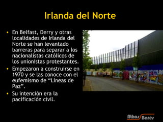 Irlanda del Norte
• En Belfast, Derry y otras
  localidades de Irlanda del
  Norte se han levantado
  barreras para separar a los
  nacionalistas católicos de
  los unionistas protestantes.
• Empezaron a construirse en
  1970 y se las conoce con el
  eufemismo de “Líneas de
  Paz”.
• Su intención era la
  pacificación civil.
 