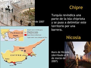 Chipre
                   Turquía revindica una
                   parte de la Isla chipriota
Línea verde 2007   y se puso a delimitar este
                   territorio por una
                   barrera.

                               Nicosia


                   Muro de Nicosia
                   (derribado el 9
                   de marzo de
                   2007)
 