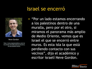 Israel se encerró
                                        • “Por un lado estamos encerrando
                                          a los palestinos dentro de una
                                          muralla, pero por el otro, si
                                          miramos el panorama más amplio
                                          de Medio Oriente, vemos que es
        Neve Gordon
                                          Israel el que se encerró entre
http://www.lasemanadelsur.com/ne
ws-article/10/578/israel-se-encierra-
       en-sus-propios-muros-
                                          muros. Es esta isla la que está
                                          perdiendo contacto con sus
                                          vecinos”, dijo el académico y
                                          escritor israelí Neve Gordon.
 