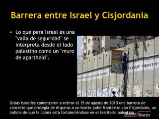 Barrera entre Israel y Cisjordania
• Lo que para Israel es una
  "valla de seguridad" se
  interpreta desde el lado
  palestino como un "muro
  de apartheid". 




Grúas israelíes comenzaron a retirar el 15 de agosto de 2010 una barrera de
concreto que protegía de disparos a un barrio judío fronterizo con Cisjordania, un
indicio de que la calma está fortaleciéndose en el territorio palestino.
 