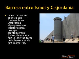 Barrera entre Israel y Cisjordania
• La estructura se
  adentra con
  frecuencia en
  Cisjordania
  zigzagueando el
  territorio para
  proteger
  asentamientos
  judíos, de manera
  que la longitud total
  de la barrera es de
  709 kilómetros. 
 