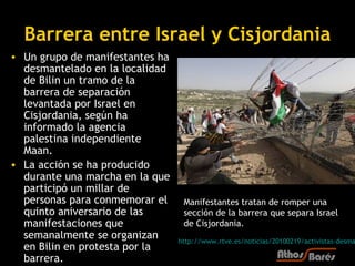 Barrera entre Israel y Cisjordania
• Un grupo de manifestantes ha
  desmantelado en la localidad
  de Bilin un tramo de la
  barrera de separación
  levantada por Israel en
  Cisjordania, según ha
  informado la agencia
  palestina independiente
  Maan.
• La acción se ha producido
  durante una marcha en la que
  participó un millar de
  personas para conmemorar el     Manifestantes tratan de romper una
  quinto aniversario de las       sección de la barrera que separa Israel
  manifestaciones que             de Cisjordania.
  semanalmente se organizan      http://www.rtve.es/noticias/20100219/activistas-desma
  en Bilin en protesta por la
  barrera.
 