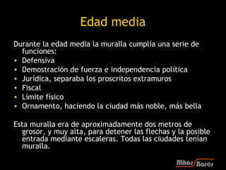 Edad media
Durante la edad media la muralla cumplía una serie de
  funciones:
• Defensiva
• Demostración de fuerza e independencia política
• Jurídica, separaba los proscritos extramuros
• Fiscal
• Límite físico
• Ornamento, haciendo la ciudad más noble, más bella

Esta muralla era de aproximadamente dos metros de
  grosor, y muy alta, para detener las flechas y la posible
  entrada mediante escaleras. Todas las ciudades tenían
  muralla.
 