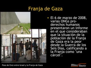 Franja de Gaza
                                                • El 6 de marzo de 2008,
                                                  varias ONGs pro-
                                                  derechos humanos
                                                  presentaron un informe
                                                  en el que consideraban
                                                  que la situación de la
                                                  población de la Franja
                                                  de Gaza era la peor
                                                  desde la Guerra de los
                                                  Seis Días, calificando a
                                                  la Franja como "una
                                                  cárcel".

Paso de Erez entre Israel y la Franja de Gaza
 