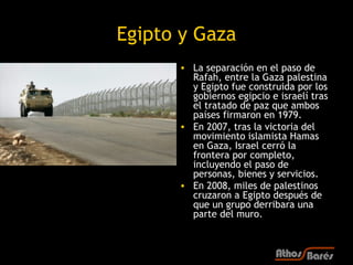 Egipto y Gaza
      • La separación en el paso de
        Rafah, entre la Gaza palestina
        y Egipto fue construida por los
        gobiernos egipcio e israelí tras
        el tratado de paz que ambos
        países firmaron en 1979.
      • En 2007, tras la victoria del
        movimiento islamista Hamas
        en Gaza, Israel cerró la
        frontera por completo,
        incluyendo el paso de
        personas, bienes y servicios.
      • En 2008, miles de palestinos
        cruzaron a Egipto después de
        que un grupo derribara una
        parte del muro.
 