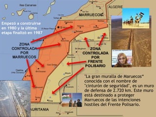 Empezó a construirse
en 1980 y la última
etapa finalizó en 1987




                         • "La gran muralla de Maruecos“
                           conocida con el nombre de
                           "cinturón de seguridad", es un muro
                           de defensa de 2.720 km. Este muro
                           está destinado a proteger
                           Marruecos de las intenciones
                           hostiles del Frente Polisario.
 