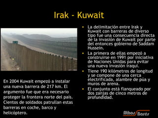 Irak - Kuwait
                                       • La delimitación entre Irak y
                                         Kuwait con barreras de diverso
                                         tipo fue una consecuencia directa
                                         de la invasión de Kuwait por parte
                                         del entonces gobierno de Saddam
                                         Hussein.
                                       • La primera de ellas empezó a
                                         construirse en 1991 por iniciativa
                                         de Naciones Unidas para evitar
                                         una nueva invasión iraquí.
                                       • Tiene 190 kilómetros de longitud
                                         y se compone de una cerca
En 2004 Kuwait empezó a instalar         electrificada, alambre de púa y
                                         muros de arena.
una nueva barrera de 217 km. El
                                       • El conjunto está flanqueado por
argumento fue que era necesario          dos zanjas de cinco metros de
proteger la frontera norte del país.     profundidad.
Cientos de soldados patrullan estas
barreras en coche, barco y
helicóptero.
 