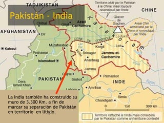 Pakistán - India




• La India también ha construido su
  muro de 3.300 Km. a fin de
  marcar su separación de Pakistán
  en territorio en litigio.
 