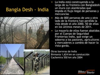 • La India está construyendo a lo
                        largo de su frontera con Bangladesh
                        un muro con alambradas que
Bangla Desh - India     impida el flujo ilegal de personas y
                        mercancías
                      • Más de 800 personas de uno y otro
                        lado de la frontera han perdido la
                        vida desde el año 2000, 50 de ellas
                        en los últimos meses de 2011.
                      • La mayoría de ellos fueron abatidos
                        por el Cuerpo de Seguridad
                        Fronteriza indio, que exige un
                        soborno a los pastores, agricultores
                        y mercaderes a cambio de hacer la
                        vista gorda.

                      Otras barreras de India
                      Birmania 1,624 km en constucción
                      Cachemira 550 km año 2004
 