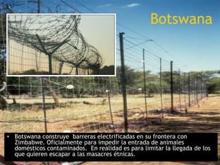 Botswana




• Botswana construye barreras electrificadas en su frontera con
  Zimbabwe. Oficialmente para impedir la entrada de animales
  domésticos contaminados. En realidad es para limitar la llegada de los
  que quieren escapar a las masacres étnicas.
 