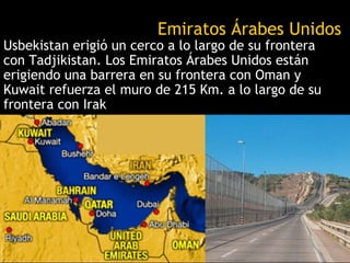 Emiratos Árabes Unidos
Usbekistan erigió un cerco a lo largo de su frontera
con Tadjikistan. Los Emiratos Árabes Unidos están
erigiendo una barrera en su frontera con Oman y
Kuwait refuerza el muro de 215 Km. a lo largo de su
frontera con Irak
 