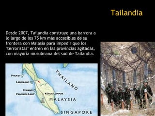 Tailandia

Desde 2007, Tailandia construye una barrera a
lo largo de los 75 km más accesibles de su
frontera con Malasia para impedir que los
"terroristas" entren en las provincias agitadas,
con mayoría musulmana del sud de Tailandia.
 