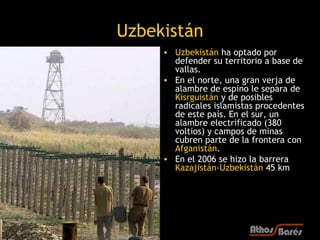 Uzbekistán
     • Uzbekistán ha optado por
       defender su territorio a base de
       vallas.
     • En el norte, una gran verja de
       alambre de espino le separa de
       Kisrguistán y de posibles
       radicales islamistas procedentes
       de este país. En el sur, un
       alambre electrificado (380
       voltios) y campos de minas
       cubren parte de la frontera con
       Afganistán.
     • En el 2006 se hizo la barrera
       Kazajistán-Uzbekistán 45 km
 