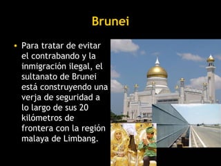 Brunei
• Para tratar de evitar
  el contrabando y la
  inmigración ilegal, el
  sultanato de Brunei
  está construyendo una
  verja de seguridad a
  lo largo de sus 20
  kilómetros de
  frontera con la región
  malaya de Limbang.
 