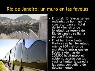 Río de Janeiro: un muro en las favelas
                   • En total, 13 favelas serían
                     rodeadas de hormigón y
                     concreto, para un total
                     de 14 kilómetros de
                     longitud. La reserva de
                     Rio de Janeiro se llama
                     parque Tijuca,
                   • En el barrio de Santa
                     Marta ya se han levantado
                     más de 600 metros de
                     muralla, mientras que en
                     Rocinha -de más de
                     200.000 habitantes- el
                     gobierno acordó con los
                     vecinos limitar la pared a
                     las zonas con peligro de
                     deslizamiento.
 