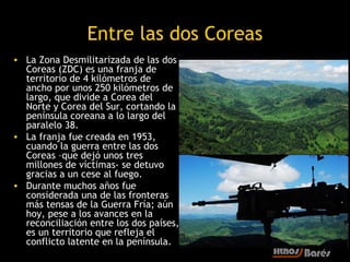 Entre las dos Coreas
• La Zona Desmilitarizada de las dos
  Coreas (ZDC) es una franja de
  territorio de 4 kilómetros de
  ancho por unos 250 kilómetros de
  largo, que divide a Corea del
  Norte y Corea del Sur, cortando la
  península coreana a lo largo del
  paralelo 38.
• La franja fue creada en 1953,
  cuando la guerra entre las dos
  Coreas –que dejó unos tres
  millones de víctimas- se detuvo
  gracias a un cese al fuego.
• Durante muchos años fue
  considerada una de las fronteras
  más tensas de la Guerra Fría; aún
  hoy, pese a los avances en la
  reconciliación entre los dos países,
  es un territorio que refleja el
  conflicto latente en la península.
 
