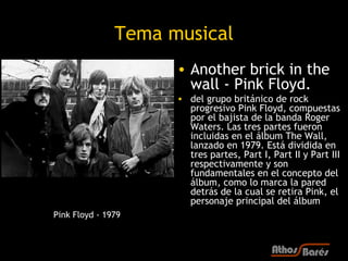 Tema musical
                     • Another brick in the
                       wall - Pink Floyd.
                     • del grupo británico de rock
                       progresivo Pink Floyd, compuestas
                       por el bajista de la banda Roger
                       Waters. Las tres partes fueron
                       incluidas en el álbum The Wall,
                       lanzado en 1979. Está dividida en
                       tres partes, Part I, Part II y Part III
                       respectivamente y son
                       fundamentales en el concepto del
                       álbum, como lo marca la pared
                       detrás de la cual se retira Pink, el
                       personaje principal del álbum
Pink Floyd - 1979
 