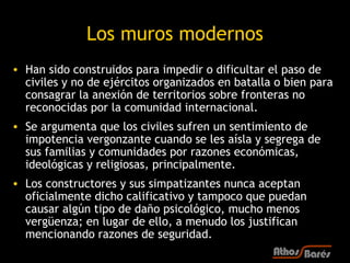 Los muros modernos
• Han sido construidos para impedir o dificultar el paso de
  civiles y no de ejércitos organizados en batalla o bien para
  consagrar la anexión de territorios sobre fronteras no
  reconocidas por la comunidad internacional.
• Se argumenta que los civiles sufren un sentimiento de
  impotencia vergonzante cuando se les aísla y segrega de
  sus familias y comunidades por razones económicas,
  ideológicas y religiosas, principalmente.
• Los constructores y sus simpatizantes nunca aceptan
  oficialmente dicho calificativo y tampoco que puedan
  causar algún tipo de daño psicológico, mucho menos
  vergüenza; en lugar de ello, a menudo los justifican
  mencionando razones de seguridad.
 