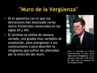 "Muro de la Vergüenza"
• Es el apelativo con el que sus
  detractores han bautizado varios
  muros fronterizos construidos en los
  siglos XX y XXI.
• El término se utiliza de manera
  variada, con grados muy variables de
  aceptación, para avergonzar a sus
  constructores o para describir la
  vergüenza que sufren los afectados     John F. Kennedy se refirió
  por la erección del muro.              explícitamente al muro como
                                         «Muro de la Vergüenza» en su
                                         discurso anual del 14 de enero
                                         de 1963 ante el Congreso de
                                         los Estados Unidos
 