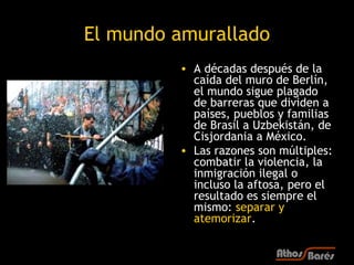El mundo amurallado
         • A décadas después de la
           caída del muro de Berlín,
           el mundo sigue plagado
           de barreras que dividen a
           países, pueblos y familias
           de Brasil a Uzbekistán, de
           Cisjordania a México.
         • Las razones son múltiples:
           combatir la violencia, la
           inmigración ilegal o
           incluso la aftosa, pero el
           resultado es siempre el
           mismo: separar y
           atemorizar.
 