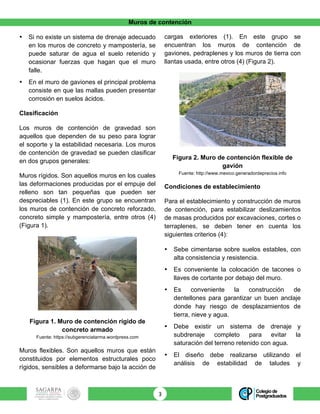 Muros de contención
3	
• Si no existe un sistema de drenaje adecuado
en los muros de concreto y mampostería, se
puede saturar de agua el suelo retenido y
ocasionar fuerzas que hagan que el muro
falle.
• En el muro de gaviones el principal problema
consiste en que las mallas pueden presentar
corrosión en suelos ácidos.
Clasificación
Los muros de contención de gravedad son
aquellos que dependen de su peso para lograr
el soporte y la estabilidad necesaria. Los muros
de contención de gravedad se pueden clasificar
en dos grupos generales:
Muros rígidos. Son aquellos muros en los cuales
las deformaciones producidas por el empuje del
relleno son tan pequeñas que pueden ser
despreciables (1). En este grupo se encuentran
los muros de contención de concreto reforzado,
concreto simple y mampostería, entre otros (4)
(Figura 1).
Figura 1. Muro de contención rígido de
concreto armado
Fuente: https://subgerenciatarma.wordpress.com
Muros flexibles. Son aquellos muros que están
constituidos por elementos estructurales poco
rígidos, sensibles a deformarse bajo la acción de
cargas exteriores (1). En este grupo se
encuentran los muros de contención de
gaviones, pedraplenes y los muros de tierra con
llantas usada, entre otros (4) (Figura 2).
Figura 2. Muro de contención flexible de
gavión
Fuente: http://www.mexico.generadordeprecios.info
Condiciones de establecimiento
Para el establecimiento y construcción de muros
de contención, para estabilizar deslizamientos
de masas producidos por excavaciones, cortes o
terraplenes, se deben tener en cuenta los
siguientes criterios (4):
• Sebe cimentarse sobre suelos estables, con
alta consistencia y resistencia.
• Es conveniente la colocación de tacones o
llaves de cortante por debajo del muro.
• Es conveniente la construcción de
dentellones para garantizar un buen anclaje
donde hay riesgo de desplazamientos de
tierra, nieve y agua.
• Debe existir un sistema de drenaje y
subdrenaje completo para evitar la
saturación del terreno retenido con agua.
• El diseño debe realizarse utilizando el
análisis de estabilidad de taludes y
 