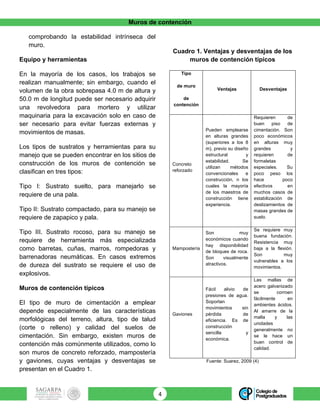 Muros de contención
4	
comprobando la estabilidad intrínseca del
muro.
Equipo y herramientas
En la mayoría de los casos, los trabajos se
realizan manualmente; sin embargo, cuando el
volumen de la obra sobrepasa 4.0 m de altura y
50.0 m de longitud puede ser necesario adquirir
una revolvedora para mortero y utilizar
maquinaria para la excavación solo en caso de
ser necesario para evitar fuerzas externas y
movimientos de masas.
Los tipos de sustratos y herramientas para su
manejo que se pueden encontrar en los sitios de
construcción de los muros de contención se
clasifican en tres tipos:
Tipo I: Sustrato suelto, para manejarlo se
requiere de una pala.
Tipo II: Sustrato compactado, para su manejo se
requiere de zapapico y pala.
Tipo III. Sustrato rocoso, para su manejo se
requiere de herramienta más especializada
como barretas, cuñas, marros, rompedoras y
barrenadoras neumáticas. En casos extremos
de dureza del sustrato se requiere el uso de
explosivos.
Muros de contención típicos
El tipo de muro de cimentación a emplear
depende especialmente de las características
morfológicas del terreno, altura, tipo de talud
(corte o relleno) y calidad del suelos de
cimentación. Sin embargo, existen muros de
contención más comúnmente utilizados, como lo
son muros de concreto reforzado, mampostería
y gaviones, cuyas ventajas y desventajas se
presentan en el Cuadro 1.
Cuadro 1. Ventajas y desventajas de los
muros de contención típicos
Tipo
de muro
de
contención
Ventajas Desventajas
Concreto
reforzado
Pueden emplearse
en alturas grandes
(superiores a los 8
m), previo su diseño
estructural y
estabilidad. Se
utilizan métodos
convencionales e
construcción, n los
cuales la mayoría
de los maestros de
construcción tiene
experiencia.
Requieren de
buen piso de
cimentación. Son
poco económicos
en alturas muy
grandes y
requieren de
formaletas
especiales. Su
poco peso los
hace poco
efectivos en
muchos casos de
estabilización de
deslizamientos de
masas grandes de
suelo.
Mampostería
Son muy
económicos cuando
hay disponibilidad
de bloques de roca.
Son visualmente
atractivos.
Se requiere muy
buena fundación.
Resistencia muy
baja a la flexión.
Son muy
vulnerables a los
movimientos.
Gaviones
Fácil alivio de
presiones de agua.
Soportan
movimientos sin
pérdida de
eficiencia. Es de
construcción
sencilla y
económica.
Las mallas de
acero galvanizado
se corroen
fácilmente en
ambientes ácidos.
Al amarre de la
malla y las
unidades
generalmente no
se le hace un
buen control de
calidad.
Fuente: Suarez, 2009 (4)
 