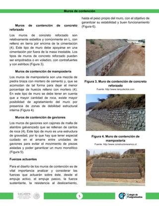 Muros de contención
5	
Muros de contención de concreto
reforzado
Los muros de concreto reforzado son
relativamente esbeltos y comúnmente en L, con
relleno en tierra por encima de la cimentación
(4). Este tipo de muro debe apoyarse en una
cimentación por fuera de la masa inestable. Los
tipos de muros de concreto reforzado pueden
ser empotrados o en voladizo, con contrafuertes
y con estribos (Figura 3).
Muros de contención de mampostería
Los muros de mampostería son una mezcla de
piedra braza con mortero de cemento y, que se
acomodan de tal forma para dejar el menor
porcentaje de huecos relleno con mortero (4).
En este tipo de muro se debe tener en cuenta
que a mayor cantidad de roca, existe mayor
posibilidad de agrietamiento del muro por
presencia de zonas de debilidad estructural
interna (Figura 4).
Muros de contención de gaviones
Los muros de gaviones son cajones de malla de
alambre galvanizado que se rellenan de cantos
de roca (4). Este tipo de muro es una estructura
de gravedad, por lo que hay que tener especial
cuidado en el amarre entre unidades de
gaviones para evitar el movimiento de piezas
aisladas y poder garantizar un muro monolítico
(Figura 5).
Fuerzas actuantes
Para el diseño de los muros de contención es de
vital importancia analizar y considerar las
fuerzas que actuarán sobre éste, desde el
empuje activo, el empuje pasivo, la fuerza
sustentante, la resistencia al deslizamiento,
hasta el peso propio del muro, con el objetivo de
garantizar su estabilidad y buen funcionamiento
(Figura 6).
Figura 3. Muro de contención de concreto
reforzado
Fuente: http://www.iiarquitectos.com
Figura 4. Muro de contención de
mampostería
Fuente: http://www.constructoraramco.cl
 