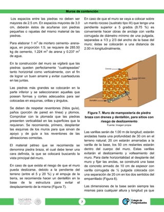 Muros de contención
7	
Los espacios entre las piedras no deben ser
mayores de 2.5 cm. En espacios mayores de 3.0
cm, deberán éstos de acuñarse con piedras
pequeñas o rajuelas del mismo material de las
piedras.
Para elaborar 1 m3
de mortero cemento- arena-
agua, en proporción 1:5; se requiere de 285.50
kg de cemento, 1.224 m3
de arena y 0.237 m3
de agua.
En la construcción del muro se vigilará que las
piedras queden perfectamente “cuatrapeadas“
tanto horizontal como verticalmente, con el fin
de lograr un buen amarre y evitar cuarteaduras
en las juntas.
Las piedras más grandes se colocarán en la
parte inferior y se seleccionaran aquellas que
posean formas y cortes adecuados para ser
colocadas en esquinas, orillas y ángulos.
Se deben de respetar reventones (hilos guía),
paños (porción de pared en línea) y plomos.
Comprobar con la plomada que las piedras
presenten verticalidad en las superficies que la
requieran. Se recomienda, primero, desplantar
las esquinas de los muros para que sirvan de
apoyo y de guía a los reventones de las
alineaciones correctas.
El material pétreo que se recomienda se
denomina piedra braza, el cual debe tener una
cara definida, la que se colocará buscando la
vista principal del muro.
En caso de que exista el riesgo de que el muro
pueda deslizarse, debido a la pendiente del
terreno (entre el 5 y 20 %) y el empuje de la
tierra, se recomienda hacer un dentellón en la
base de la estructura para evitar el
desplazamiento de la misma (Figura 7).
En caso de que el muro se vaya a colocar sobre
un manto rocoso (sustrato tipo III) que tenga una
pendiente superior a 5 grados (8.75 %) es
conveniente hacer obras de anclaje con varilla
corrugada de diámetro mínimo de una pulgada,
separadas a 1/3 y 2/3 del ancho de la base del
muro; éstas se colocarán a una distancia de
2.00 m longitudinalmente.
Figura 7. Muro de mampostería de piedra
braza con drenes y dentellón, para sitios con
riesgo de deslizamiento
Fuente: Imagen propia
Las varillas serán de 1.00 m de longitud; estarán
ancladas hasta una profundidad de 30 cm en el
terreno natural; 20 cm estarán amarradas a la
varilla de la base, los 50 cm restantes estarán
dentro del cuerpo del muro. Estas varillas
evitarán el deslizamiento y volteamiento del
muro. Para darle horizontalidad al desplante del
muro y fijar las anclas, se construirá una base
de concreto armado de 10 cm de espesor con
varilla corrugada de ½ pulgada colocada con
una separación de 20 cm en los dos sentidos del
emparrillado (Figura 8).
Las dimensiones de la base serán siempre las
mismas para cualquier altura y longitud ya que
 