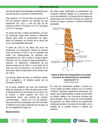 Muros de contención
8	
se trata de darle horizontalidad al desplante para
que las fuerzas se repartan uniformemente.
Para elaborar 1 m3
de concreto con grava de 19
mm de espesor máximo, se requiere de una
proporción de 1:2:3; o sea de 362 kg de
cemento, 0.478 m3
de arena, 0.717 m3
de grava
y 0.217 m3
de agua.
En zonas de alta y media precipitación, el muro
de contención debe tener drenes a diferentes
alturas para evitar la acumulación de agua,
éstos se colocaran en función de la altura del
muro y permeabilidad del suelo.
A partir de 2.00 m de altura del muro de
contención se recomienda colocar la primera
línea de drenes a 0.50 m de la superficie del
suelo, los subsecuentes se ubicarán con
separaciones de 1.00 m entre sí, hasta la altura
final del muro. En zonas de baja precipitación y
volumen, la separación longitudinal de los
drenes puede ser de 3.00 m o a la mitad: En el
caso de que la frecuencia y el volumen de la
lluvia sean altos la separación entre drenes será
de 1.50 m.
Los drenes deben de tener un diámetro interior
de 3 pulgadas y el material puede ser de
concreto o de PVC.
En la parte posterior del muro de contención
debe de colocarse un filtro de grava para evitar
el taponamiento de los drenes con la tierra. En
la corona o parte superior del muro se
recomienda hacer una carpeta de mortero
(cemento-agua - arena) de 3 cm de espesor,
bien sea de forma rectangular con el fin de evitar
el deterioro de la obra producido por el agua, el
sol y la vegetación (Figura 8).
Mantenimiento
Se debe evitar totalmente la proliferación de
cualquier material vegetal en la estructura del
muro de contención. La limpieza de la maleza se
puede lograr por remoción manual, por medio de
chorros de agua a presión o usando herbicidas
apropiado.
Figura 8. Muro de mampostería con anclaje
en suelos de material tipo III y pendientes
mayores de 5 %
Fuente: Imagen propia
En caso de presentarse grietas o fisuras en
muros rígidos se deben reparar con un mortero
“embeco” (cemento expansivo) adicionado con
aditivo que impermeabilice el área; previamente
se deberá realizar una minuciosa limpieza del
área afectada. Para el caso de muros flexibles
de gaviones, se debe remover los sedimentos
ácidos para evitar la corrosión de la malla y en la
medida de lo posible revisar y reparar los
amarres.
 