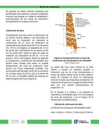Muros de contención
9	
En general, se deben efectuar revisiones con
periodicidad para detectar o prevenir problemas
mayores que pongan en riesgo la estabilidad y
funcionamiento de los muros de contención,
principalmente en la época de lluvias.
Volúmenes de obra
Considerando que para evitar la obstrucción de
un camino vecinal, debido a los derrumbes de
tierra que se presentan, es necesario la
construcción de un muro de contención de
mampostería de piedra braza de 4.0 m de altura
(H), 10.0 m de longitud, un desplante de 1.5 m
de ancho (B) y terminación en la corona de 60
cm de ancho (B1). Sobre la capa de suelo se
realizará una excavación de 50 cm, 1.5 m de
ancho y 10.0 m de longitud, donde se realizará
la cimentación y construcción del dentellón que
servirá como anclaje para evitar un posible
deslizamiento del muro de contención. Este
tendrá una forma trapezoidal invertida. Las
dimensiones del dentellón serán 60 cm de altura
(h), la base mayor de 40 cm (b2) y la menor de
30 cm (b1). El dentellón deberá de hacerse en
toda la longitud del muro (Figura 9).
Figura 9. Componentes de un muro de
contención de mampostería con dentellón
Fuente: Imagen propia
La pared del muro será vertical en el lado
interior y tendrá un escarpio (ángulo o
inclinación que se da a las cimentaciones o
muros de piedra braza) hacia el lado exterior.
Antes de construir el muro se recomienda
remover el suelo que tenga baja consistencia. El
material con el que se va a pegar la piedra braza
será con una mezcla cemento-arena en
proporción 1:5.
En el Cuadro 2 y Cuadro 3 se presenta la
volumetría y cimentación para 1.0 m de longitud
de muro de contención, y en la Figura 10 el
modelo para su determinación.
Cálculo de volúmenes de obra
a) Volumen de excavación del dentellón (Ved):
Ved = ((0.40 m + 0.30 m) * (0.60 m))/2 (10.00 m)
 