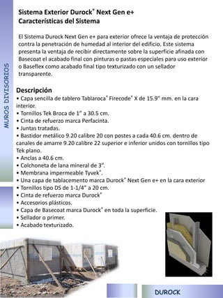 Sistema Exterior Durock® Next Gen e+
                   Características del Sistema

                   El Sistema Durock Next Gen e+ para exterior ofrece la ventaja de protección
                   contra la penetración de humedad al interior del edificio. Este sistema
                   presenta la ventaja de recibir directamente sobre la superficie afinada con
                   Basecoat el acabado final con pinturas o pastas especiales para uso exterior
MUROS DIVISORIOS




                   o Baseflex como acabado final tipo texturizado con un sellador
                   transparente.

                   Descripción
                   • Capa sencilla de tablero Tablaroca® Firecode® X de 15.9” mm. en la cara
                   interior.
                   • Tornillos Tek Broca de 1” a 30.5 cm.
                   • Cinta de refuerzo marca Perfacinta.
                   • Juntas tratadas.
                   • Bastidor metálico 9.20 calibre 20 con postes a cada 40.6 cm. dentro de
                   canales de amarre 9.20 calibre 22 superior e inferior unidos con tornillos tipo
                   Tek plano.
                   • Anclas a 40.6 cm.
                   • Colchoneta de lana mineral de 3”.
                   • Membrana impermeable Tyvek®.
                   • Una capa de tablacemento marca Durock® Next Gen e+ en la cara exterior
                   • Tornillos tipo DS de 1-1/4” a 20 cm.
                   • Cinta de refuerzo marca Durock®
                   • Accesorios plásticos.
                   • Capa de Basecoat marca Durock® en toda la superficie.
                   • Sellador o primer.
                   • Acabado texturizado.




                                                                           DUROCK
 